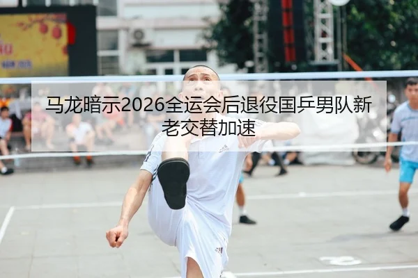 马龙暗示2026全运会后退役国乒男队新老交替加速