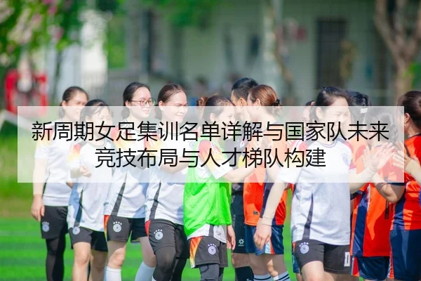 新周期女足集训名单详解与国家队未来竞技布局与人才梯队构建 - leyu
